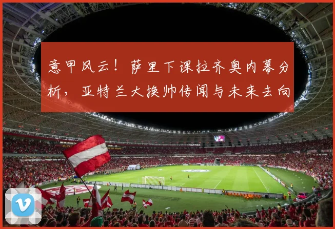 意甲风云！萨里下课拉齐奥内幕分析，亚特兰大换帅传闻与未来去向预测