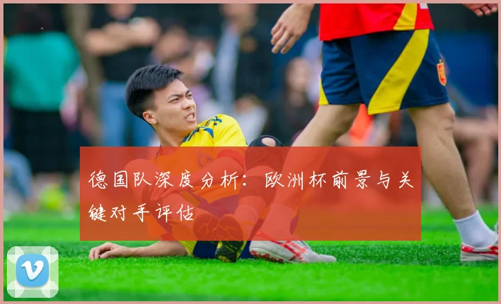 德国队深度分析：欧洲杯前景与关键对手评估