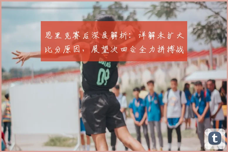 恩里克赛后深度解析：详解未扩大比分原因，展望次回合全力拼搏战术