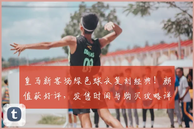 皇马新客场绿色球衣复刻经典！颜值获好评，发售时间与购买攻略详解