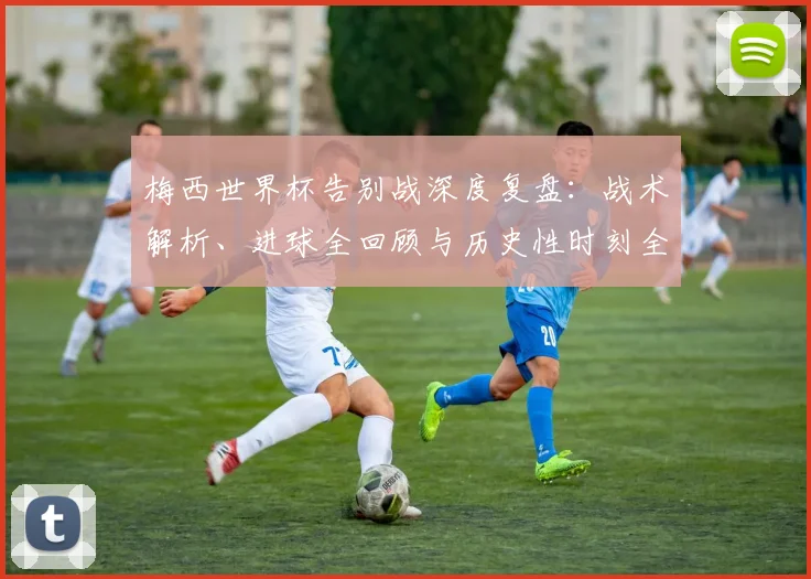 梅西世界杯告别战深度复盘:战术解析、进球全回顾与历史性时刻全解析