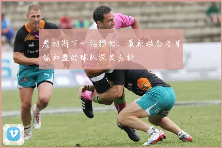 詹姆斯下一站预测:最新动态与可能加盟的球队深度分析