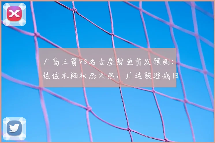 广岛三箭vs名古屋鲸鱼首发预测：佐佐木翔状态火热，川边骏迎战旧主