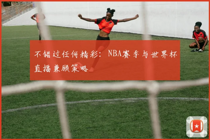 不错过任何精彩：NBA赛季与世界杯直播兼顾策略