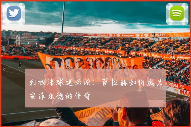 利物浦球迷必读：萨拉赫如何成为安菲尔德的传奇