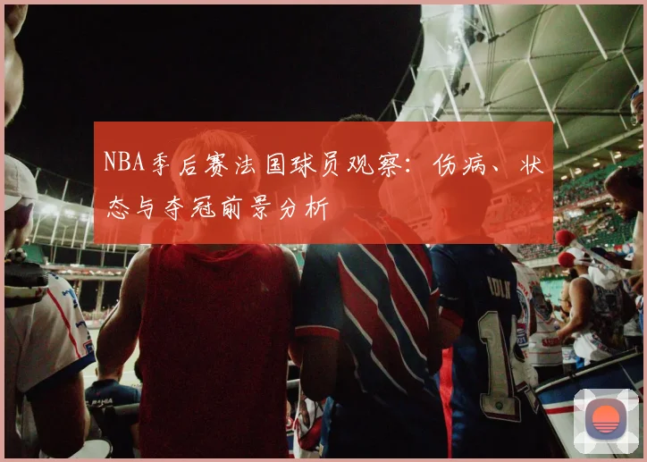 NBA季后赛法国球员观察：伤病、状态与夺冠前景分析